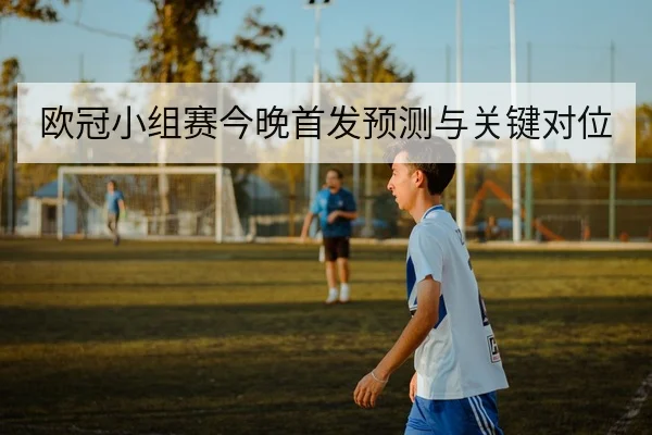 欧冠小组赛今晚首发预测与关键对位